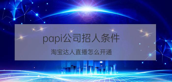 papi公司招人条件 淘宝达人直播怎么开通？